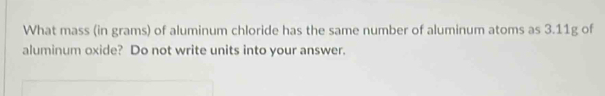 What mass (in grams) of aluminum chloride has the same number of aluminum atoms as 3.11g of 
aluminum oxide? Do not write units into your answer.