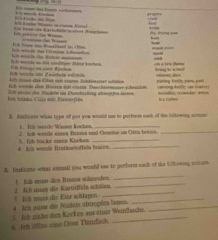 16/ 2)
fih must das Essen vorbereiten. 
Ich werde Żörhen prepore 
Eih kücße die Eier. 
cook 
ch kocãe Wüsser in eium Kassal bedl 
kertle 
Ich dens die Kartoffehn in einet Bragfanne. 
fry: frying pan 
Ieh ernüge das Wesser 
erwärer das Wässer leat 
hucas 
h Srue das Roastbeef im Ofen. rouse overs 
Ich werde das Gemüse snrenken 
Nunete 
Ich werde die Antter auslassen meh 
Ioh worde es bei mndriger Hitze kochen. on a low flame 
Ich bringe os zún Rochen bring to a boil 
Ich worde die Zwiebeln würfeln. onions; dice 
Ich euas das Obst mit einem Sekälnesser schälen paring knife; pare, peel 
ich werde den Braten mit einem Tranchtermesser schneiden. carving knife: cu (carve) 
Toh mus die Nudeln im Durchschlüg abtropfen lassen. noodles; colander; drain 
Ien trinke Cols mit Eiswürfeln ice cules 
2. Indicate what type of pot you would use to perform each of the following actions 
1. Tch warde Wasser kochen._ 
2 Ich werde einen Braten und Gemüse im Oien bräten._ 
3. Ich backe einen Kuchen._ 
4. Ich werde Bratkartoffeln braten 
_ 
3. Indicate what utensil you would use to perform each of the following actions 
1. Ich muss den Braten schneiden. 
_ 
2 Ich muss die Kartoffeln schälen. 
_ 
3 Ich muss die Eier schlagen._ 
_ 
4. Ich nss die Nudeln abtropfen lassen._ 
5. Ich ziehe den Korken aus einer Weinflasche. 
6. feh öffne eie Dose Thunfisch.