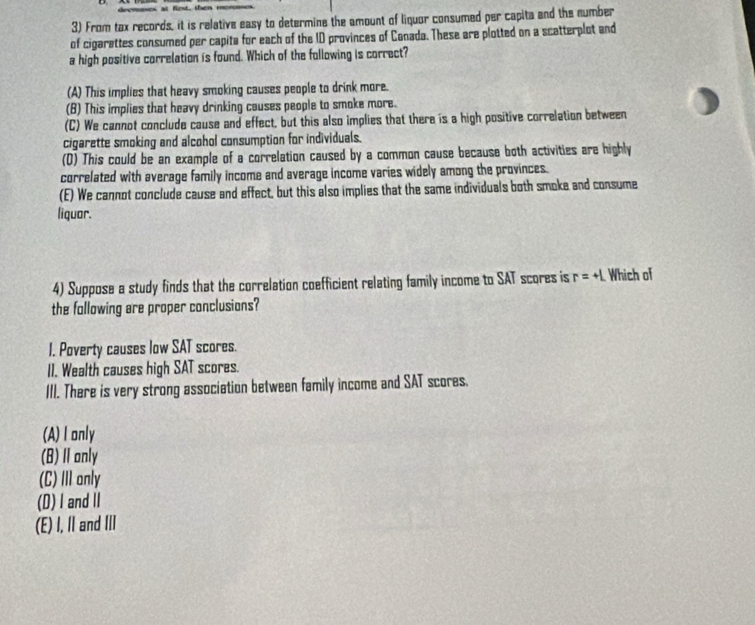 From tax records, it is relative easy to determine the amount of liquor consumed per capita and the number
of cigarettes consumed per capita for each of the ID provinces of Canada. These are plotted on a scatterplot and
a high positive correlation is found. Which of the following is correct?
(A) This implies that heavy smoking causes people to drink more.
(B) This implies that heavy drinking causes people to smoke more.
(C) We cannot conclude cause and effect, but this also implies that there is a high positive correlation between
cigarette smoking and alcohol consumption for individuals.
(D) This could be an example of a correlation caused by a common cause because both activities are highly
correlated with average family income and average income varies widely among the provinces.
(E) We cannot conclude cause and effect, but this also implies that the same individuals both smoke and consume
liquor.
4) Suppose a study finds that the correlation coefficient relating family income to SAT scores is r=+L Which of
the following are proper conclusions?
1. Poverty causes low SAT scores.
II. Wealth causes high SAT scores.
III. There is very strong association between family income and SAT scores.
(A) I only
(B)Ⅱ anly
(C)Ⅲonly
(D)I and Ⅱ
(E) I, II and III