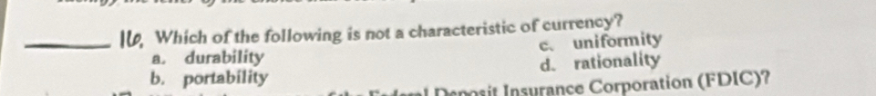 I, Which of the following is not a characteristic of currency?
a. durability c. uniformity
b. portability d. rationality
Deposit Insurance Corporation (FDIC)?