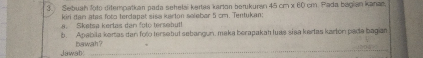 Sebuah foto ditempatkan pada sehelai kertas karton berukuran 45cm* 60cm. Pada bagian kanan, 
kiri dan atas foto terdapat sisa karton selebar 5 cm. Tentukan: 
a. Sketsa kertas dan foto tersebut! 
b. Apabila kertas dan foto tersebut sebangun, maka berapakah luas sisa kertas karton pada bagian 
bawah? 
Jawab: 
_