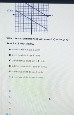 f(x)
Which transformation(s) will map f(x) onto g(x) ?
Select ALL that apply.
A a vertical shift up 8 units
a verticall shift up 3 units
C a horizontal shift left 14 units
Da horizontal shift right 14 units
a vertical shift down 8 units
F a vertical shift down 5 units
D
E
C
B
^