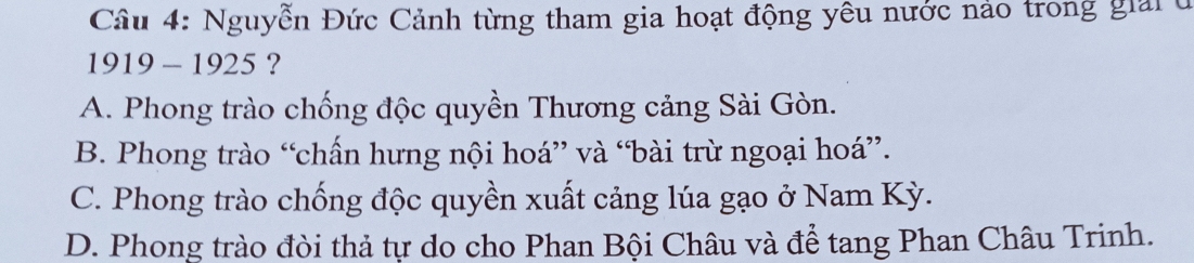 Nguyễn Đức Cảnh từng tham gia hoạt động yêu nước nảo trong giải ở
1919 - 1925 ?
A. Phong trào chống độc quyền Thương cảng Sài Gòn.
B. Phong trào “chấn hưng nội hoá” và “bài trừ ngoại hoá”.
C. Phong trào chống độc quyền xuất cảng lúa gạo ở Nam Kỳ.
D. Phong trào đòi thả tự do cho Phan Bội Châu và để tang Phan Châu Trinh.