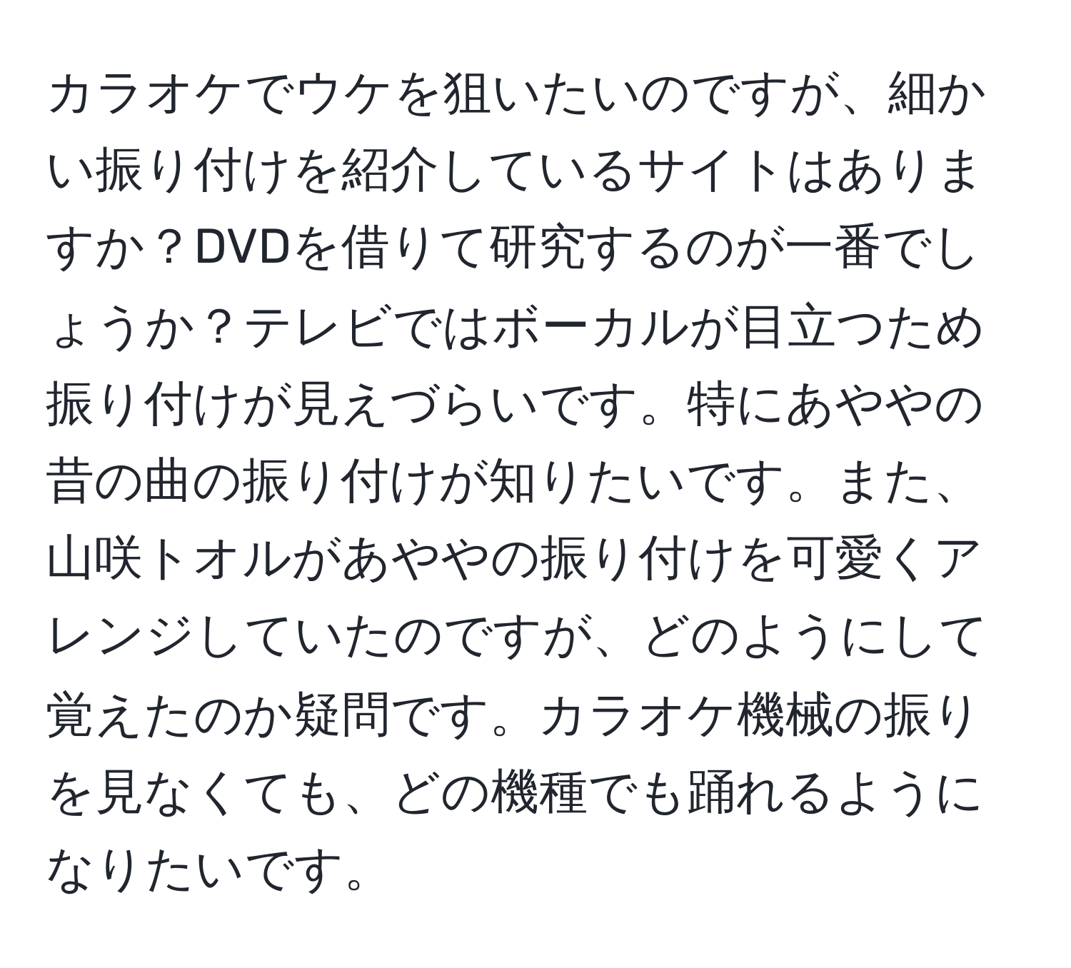 カラオケでウケを狙いたいのですが、細かい振り付けを紹介しているサイトはありますか？DVDを借りて研究するのが一番でしょうか？テレビではボーカルが目立つため振り付けが見えづらいです。特にあややの昔の曲の振り付けが知りたいです。また、山咲トオルがあややの振り付けを可愛くアレンジしていたのですが、どのようにして覚えたのか疑問です。カラオケ機械の振りを見なくても、どの機種でも踊れるようになりたいです。