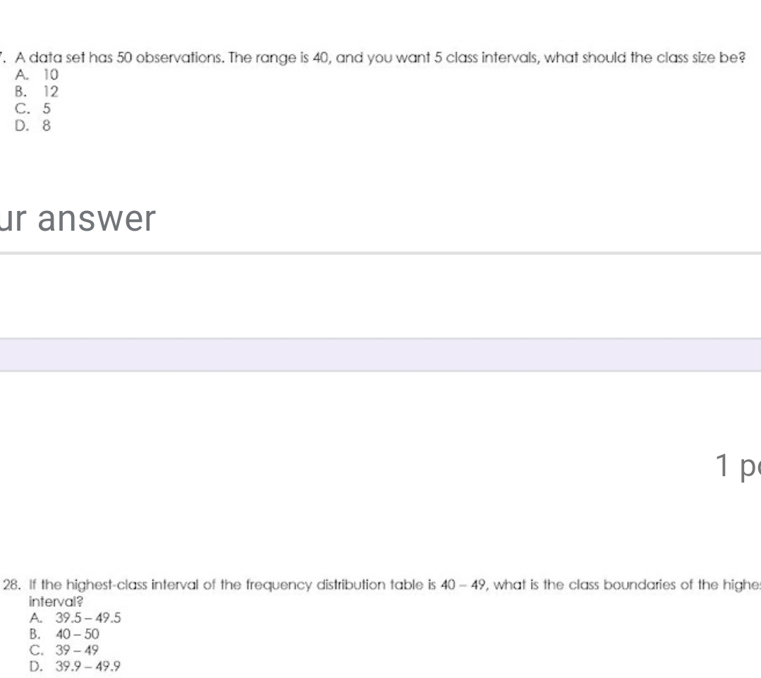 A data set has 50 observations. The range is 40, and you want 5 class intervals, what should the class size be?
A. 10
B. 12
C. 5
D. 8
ur answer
1 p
28. If the highest-class interval of the frequency distribution table is 40-49 , what is the class boundaries of the highe
interval?
A. 39.5-49.5
B. 40-50
C. 39-49
D. 39.9-49.9