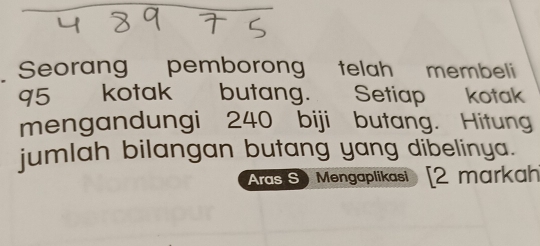 Seorang pemborong telah membeli 
q5 kotak butang. Setiap kotak 
mengandungi 240 biji butang. Hitung 
jumlah bilangan butang yang dibelinya. 
Aras S) Mengaplikasi [2 markah