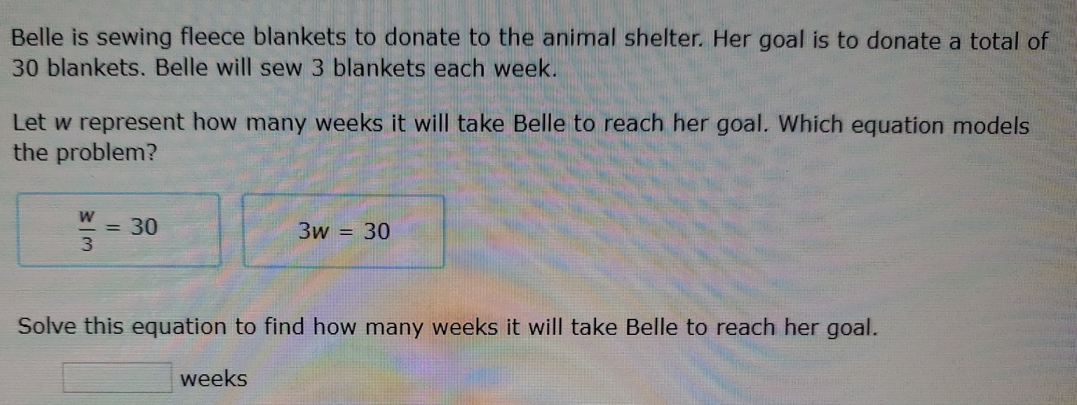 Belle is sewing fleece blankets to donate to the animal shelter. Her goal is to donate a total of
30 blankets. Belle will sew 3 blankets each week. 
Let w represent how many weeks it will take Belle to reach her goal. Which equation models 
the problem?
 w/3 =30
3w=30
Solve this equation to find how many weeks it will take Belle to reach her goal.
weeks