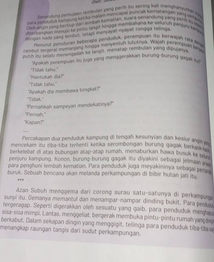 Senandung pemujaan rembulan yang perih itu sering kali menghanyutkan m 
para penduduk kampung ketika maiam mencapai puncak kematangan yang sempn 
Oleh angin yang bertiup dari lembah kematian, suara senandung yang perih itu 
diterbangkan menuju ke pintu langit hingga membahana ke seluruh penjuru kamp
dengan nada yang lembut, tetapi menyayat-nyayat rongga telinga.
Menurut penuturan beberapa penduduk, perempuan itu berwajah rata dng
rambut tergerai memanjang hingga menyentuh lututnya. Wajah perempuan be
putih itu selalu menengadah ke langit, menatap rembulan yang dipujanya.
"Apakah perempuan itu juga yang menggerakkan burung-burung gagak itu"
"Tidak tahu."
"Hantukah dia?"
"Tidak tahu."
"Apakah dia membawa tongkat?"
“Tidak.”
"Pernahkah sampeyan mendekatinya?"
"Pernah."
"Kapan?"
…
Percakapan dua penduduk kampung di tengah kesunyian dan kesiur angin ya
mencekam itu tiba-tiba terhenti ketika serombongan burung gagak berkaok-ka
berkelebat di atas bubungan atap-atap rumah, menaburkan hawa busuk ke selur
penjuru kampung. Konon, burung-burung gagak itu diyakini sebagai jelmaan aw
para penghuni lembah kematian. Para penduduk juga meyakininya sebagai pertar
buruk. Sebuah bencana akan melanda perkampungan di bibir hutan jati itu.
***
Azan Subuh menggema dari corong surau satu-satunya di perkampunç
sunyi itu. Gemanya memantul dan menampar-nampar dinding bukit. Para pendud
tergeragap. Seperti digerakkan oleh sesuatu yang gaib, para penduduk menghap
sisa-sisa mimpi. Lantas, menggeliat, bergerak membuka pintu-pintu rumah yang ding
berkabut. Dalam sekapan dingin yang menggigit, telinga para penduduk tiba-tiba s
menangkap raungan tangis dari sudut perkampungan.