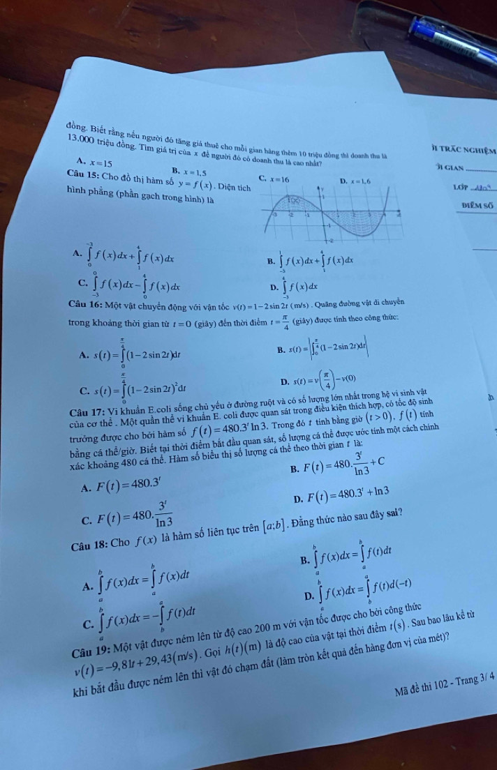 đồng. Biết rằng nếu người đó tăng giả thuê cho mỗi gian hàng thêm 10 triệu đồng thì doanh thu là
j trăc nghiệm
13.000 triệu đồng, Tìm giá trị của x đề người đó có doanh thu là cao nhất7
îi gian_
A, xequiv 15 B. x=1.5
Câu 15: Cho đồ thị hàm số y=f(x). Diện tí
LOP
hình phẳng (phần gạch trong hình) là
điểm số
A. ∈tlimits _0^((-3)f(x)dx+∈tlimits _1^4f(x)dx
_
B. ∈tlimits _(-1)^1f(x)dx+∈tlimits _1^4f(x)dx
C. ∈tlimits _(-3)^0f(x)dx-∈tlimits _0^4f(x)dx
D. ∈tlimits _2^4f(x)dx
Câu 16: Một vật chuyển động với vận tốc v(t)=1-2sin 2t ( m/s) . Quãng đường vật di chuyển
trong khoảng thời gian từ t=0(giay ) đến thời điểm t=frac π)4(giay) ) được tính theo công thức:
A. s(t)=∈tlimits _0^((frac π)4)(1-2sin 2t)dt s(t)=|∈t _0^((frac π)4)(1-2sin 2t)dr||
B.
C. s(t)=∈tlimits _0^((frac π)4)(1-2sin 2t)^2dt
D. s(t)=v( π /4 )-v(0)
Câu 17: Vi khuẩn E.coli sống chủ yếu ở đường ruột và có số lượng lớn nhất trong hệ vi sinh vật
của cơ thể . Một quần thể vi khuẩn E. coli được quan sát trong điều kiện thích hợp, có tốc độ sinh h
trưởng được cho bởi hàm số f(t)=480.3^tln 3. Trong đó 1 tính bằng giờ (t>0).f(t) tính
bằng cá thể/giờ. Biết tại thời điểm bắt đầu quan sát, số lượng cá thể được ước tính một cách chính
xác khoảng 480 cá thể. Hàm số biểu thị số lượng cá thể theo thời gian # là:
B. F(t)=480. 3^t/ln 3 +C
A. F(t)=480.3'
D. F(t)=480.3^t+ln 3
C. F(t)=480. 3^t/ln 3 
Câu 18:CE 10f(x) là hàm số liên tục trên [a;b] , Đằng thức nào sau đây sai?
B. ∈tlimits _a^(bf(x)dx=∈tlimits _a^bf(t)dt
A. ∈tlimits _a^bf(x)dx=∈tlimits _a^bf(x)dt
C. ∈tlimits _b^bf(x)dx=-∈tlimits _b^af(t)dt D. ∈tlimits _a^bf(x)dx=∈tlimits _b^af(t)d(-t)
Câu v(t)=-9,81t+29,43(m/s) 19:Mhat Q)t vật được ném lên từ độ cao 200 m với vận tốc được cho bởi công thức
. Gọi h(t)(m) là độ cao của vật tại thời điểm t(s). Sau bao lâu kể từ
khi bắt đầu được ném lên thì vật đó chạm đất (làm tròn kết quả đến hàng đơn vị của mét)?
Mã đề thi 102 - Trang 3/ 4