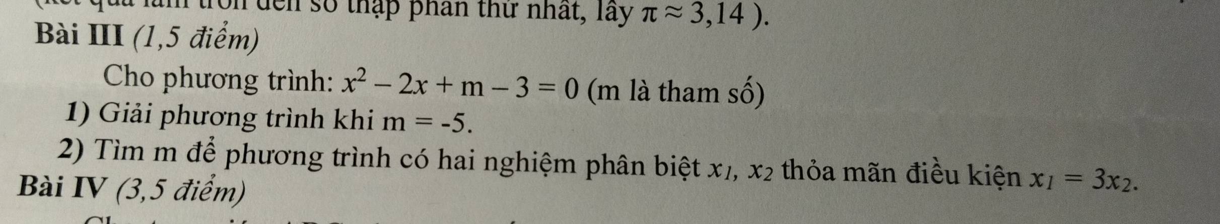 um trọn đến số thập phân thứ nhất, Tây π approx 3,14). 
Bài III (1,5 điểm) 
Cho phương trình: x^2-2x+m-3=0 (m là tham số) 
1) Giải phương trình khi m=-5. 
2) Tìm m để phương trình có hai nghiệm phân biệt x₁, x₂ thỏa mãn điều kiện x_1=3x_2. 
Bài IV (3,5 điểm)