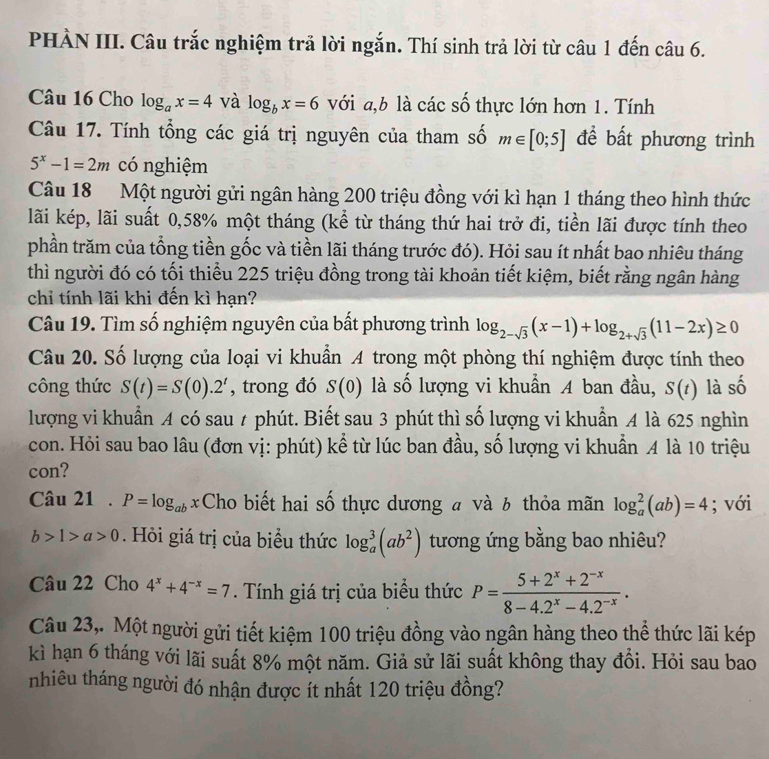 PHẢN III. Câu trắc nghiệm trả lời ngắn. Thí sinh trả lời từ câu 1 đến câu 6.
Câu 16 Cho log _ax=4 và log _bx=6 với a,b là các số thực lớn hơn 1. Tính
Câu 17. Tính tổng các giá trị nguyên của tham số m∈ [0;5] để bất phương trình
5^x-1=2m có nghiệm
Câu 18 Một người gửi ngân hàng 200 triệu đồng với kì hạn 1 tháng theo hình thức
lãi kép, lãi suất 0,58% một tháng (kể từ tháng thứ hai trở đi, tiền lãi được tính theo
phần trăm của tổng tiền gốc và tiền lãi tháng trước đó). Hỏi sau ít nhất bao nhiêu tháng
thì người đó có tối thiểu 225 triệu đồng trong tài khoản tiết kiệm, biết rằng ngân hàng
chỉ tính lãi khi đến kì hạn?
Câu 19. Tìm số nghiệm nguyên của bất phương trình log _2-sqrt(3)(x-1)+log _2+sqrt(3)(11-2x)≥ 0
Câu 20. Số lượng của loại vi khuẩn A trong một phòng thí nghiệm được tính theo
công thức S(t)=S(0).2^t , trong đó S(0) là số lượng vi khuẩn A ban đầu, S(t) là số
lượng vi khuẩn A có sau t phút. Biết sau 3 phút thì số lượng vi khuẩn A là 625 nghìn
con. Hỏi sau bao lâu (đơn vị: phút) kể từ lúc ban đầu, số lượng vi khuẩn A là 10 triệu
con?
Câu 21 . P=log _abx Cho biết hai số thực dương # và 6 thỏa mãn log _a^(2(ab)=4; với
b>1>a>0 Hỏi giá trị của biểu thức log _a^3(ab^2)) tương ứng bằng bao nhiêu?
Câu 22 Cho 4^x+4^(-x)=7. Tính giá trị của biểu thức P= (5+2^x+2^(-x))/8-4.2^x-4.2^(-x) .
Câu 23,. Một người gửi tiết kiệm 100 triệu đồng vào ngân hàng theo thể thức lãi kép
kì hạn 6 tháng với lãi suất 8% một năm. Giả sử lãi suất không thay đồi. Hỏi sau bao
nhiêu tháng người đó nhận được ít nhất 120 triệu đồng?