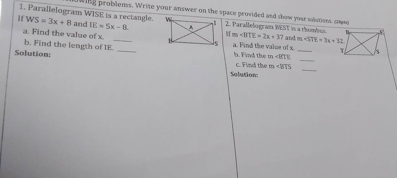 0wing problems. Write your answer on the space provided and show your solutions. (20pts) 
1. Parallelogram WISE is a rectangle. 2. Parallelogram BEST is a rhombus. 
If WS=3x+8 and IE=5x-8. 
_ 
a. Find the value of x. 
If m and m . 
b. Find the length of IE._ 
a. Find the value of x. _ 
Solution: b. Find the m _ 
c. Find the m
_ 
Solution: