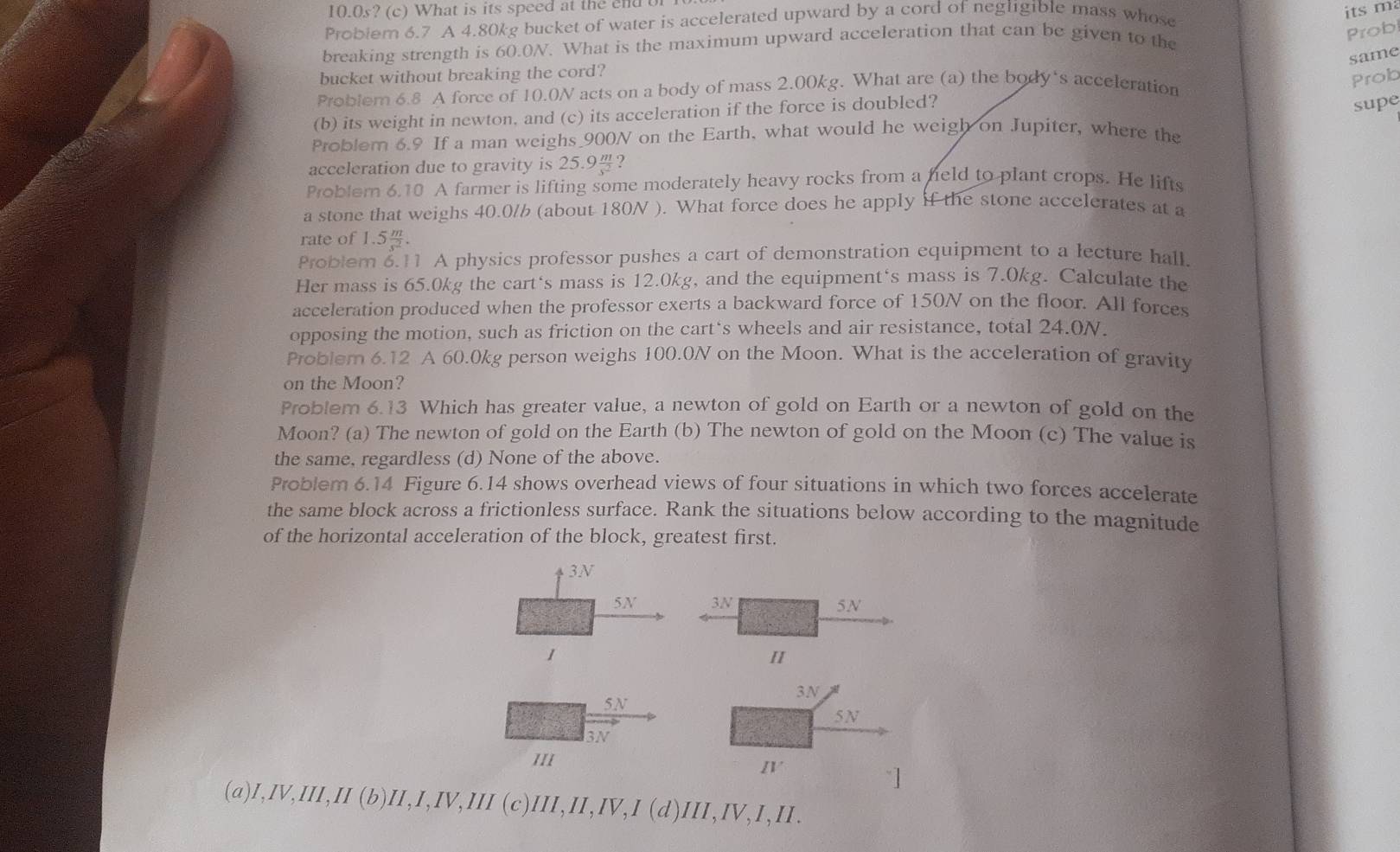 10.0s? (c) What is its speed at the end of
Problem 6.7 A 4.80kg bucket of water is accelerated upward by a cord of negligible mass whose
its m
breaking strength is 60.0N. What is the maximum upward acceleration that can be given to the
Prob
same
bucket without breaking the cord?
Probler 6.8 A force of 10.0N acts on a body of mass 2.00kg. What are (a) the body's acceleration
Prob
(b) its weight in newton, and (c) its acceleration if the force is doubled?
supe
Problem 6.9 If a man weighs 900N on the Earth, what would he weigh on Jupiter, where the
acceleration due to gravity is 25.9？
Poblern 6.10 A farmer is lifting some moderately heavy rocks from a held to plant crops. He lifts
a stone that weighs 40.0/ (about 180N ). What force does he apply if the stone accelerates at a
rate of 1.5 m/s^2 .
Problem 6.11 A physics professor pushes a cart of demonstration equipment to a lecture hall.
Her mass is 65.0kg the cart‘s mass is 12.0kg, and the equipment‘s mass is 7.0kg. Calculate the
acceleration produced when the professor exerts a backward force of 150N on the floor. All forces
opposing the motion, such as friction on the cart‘s wheels and air resistance, total 24.0N.
Problem 6.12 A 60.0kg person weighs 100.0N on the Moon. What is the acceleration of gravity
on the Moon?
Problem 6.13 Which has greater value, a newton of gold on Earth or a newton of gold on the
Moon? (a) The newton of gold on the Earth (b) The newton of gold on the Moon (c) The value is
the same, regardless (d) None of the above.
Problem 6.14 Figure 6.14 shows overhead views of four situations in which two forces accelerate
the same block across a frictionless surface. Rank the situations below according to the magnitude
of the horizontal acceleration of the block, greatest first.
3N
5N 3N 5N
1
H
3N
5N
5N
3N
/II
IV
~]
(a) ,IV,III,II(b)II,IV,III(c)III,II,IV,I(d)III,IV,I,III