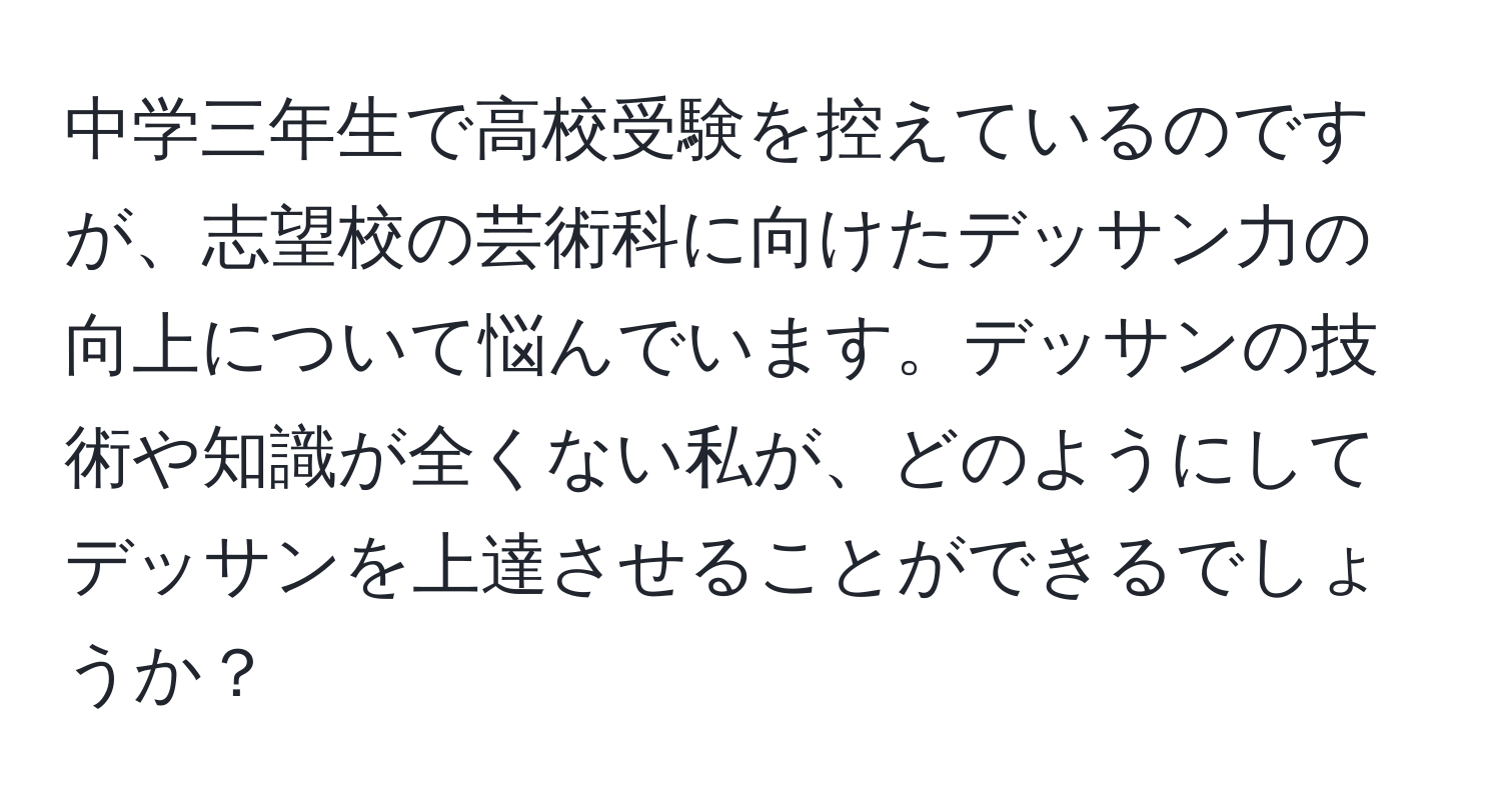 中学三年生で高校受験を控えているのですが、志望校の芸術科に向けたデッサン力の向上について悩んでいます。デッサンの技術や知識が全くない私が、どのようにしてデッサンを上達させることができるでしょうか？