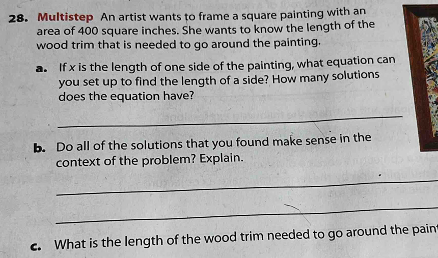 Multistep An artist wants to frame a square painting with an 
area of 400 square inches. She wants to know the length of the 
wood trim that is needed to go around the painting. 
a. If x is the length of one side of the painting, what equation can 
you set up to find the length of a side? How many solutions 
does the equation have? 
_ 
b. Do all of the solutions that you found make sense in the 
context of the problem? Explain. 
_ 
_ 
c. What is the length of the wood trim needed to go around the paint