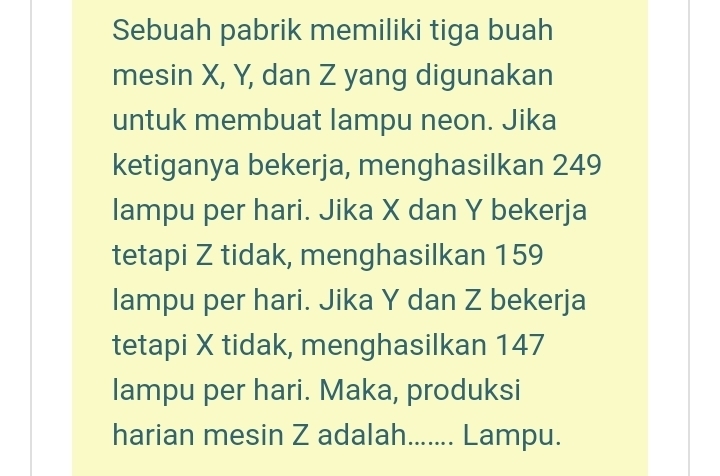 Sebuah pabrik memiliki tiga buah 
mesin X, Y, dan Z yang digunakan 
untuk membuat lampu neon. Jika 
ketiganya bekerja, menghasilkan 249
lampu per hari. Jika X dan Y bekerja 
tetapi Z tidak, menghasilkan 159
lampu per hari. Jika Y dan Z bekerja 
tetapi X tidak, menghasilkan 147
lampu per hari. Maka, produksi 
harian mesin Z adalah....... Lampu.