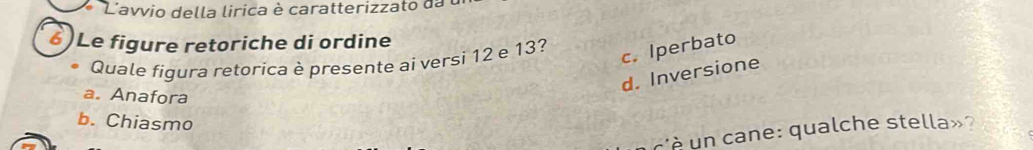 L'avvio della lirica è caratterizzato da 
6)Le figure retoriche di ordine
Quale figura retorica è presente ai versi 12 e 13?
c. Iperbato
d. Inversione
a. Anafora
b. Chiasmo
qualche stella » ?