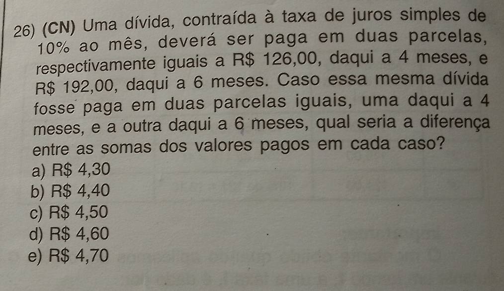 (CN) Uma dívida, contraída à taxa de juros simples de
10% ao mês, deverá ser paga em duas parcelas,
respectivamente iguais a R$ 126,00, daqui a 4 meses, e
R$ 192,00, daqui a 6 meses. Caso essa mesma dívida
fosse paga em duas parcelas iguais, uma daqui a 4
meses, e a outra daqui a 6 meses, qual seria a diferença
entre as somas dos valores pagos em cada caso?
a) R$ 4,30
b) R$ 4,40
c) R$ 4,50
d) R$ 4,60
e) R$ 4,70