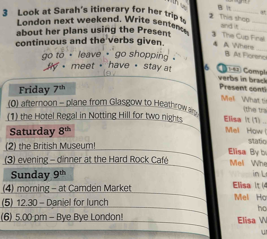 th us B t _at 
3 Look at Sarah’s itinerary for her trip to 
2 This shop 
and it 
London next weekend. Write sentences 3 The Cup Final 
about her plans using the Present 
continuous and the verbs given. 
4 A Where_ 
go to · leave ·` go shopping . 
B At Florenc 
f meet have · stay at 6 1-62 Compl 
verbs in brack 
Friday 7^(th)
Present conti 
Mel What ti 
(0) afternoon - plane from Glasgow to Heathrow airp 
(the tra 
(1) the Hotel Regal in Notting Hill for two nights 
Elisa It (1)_ 
Saturday 8^(th) Mel How 
statio 
(2) the British Museum! 
Elisa By b 
(3) evening - dinner at the Hard Rock Café Mel Whe 
Sunday 9^(th) in L 
(4) morning - at Camden Market 
Elisa t (4 
(5) 12.30 - Daniel for lunch 
Mel Ho 
ho 
(6) 5.00 pm - Bye Bye London! 
Elisa W 
u