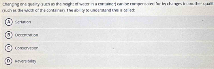 Changing one quality (such as the height of water in a container) can be compensated for by changes in another qualit
(such as the width of the container). The ability to understand this is called:
A Seriation
B Decentration
C Conservation
D Reversibility