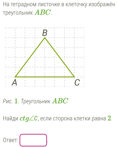 На тетрадном листочке в клеточку изображён 
треугольник ABC. 
Рис. 1. Треугольник АBC 
Haйди ct g∠ C , если сторона клетки равна 2. 
Otbet: □ .