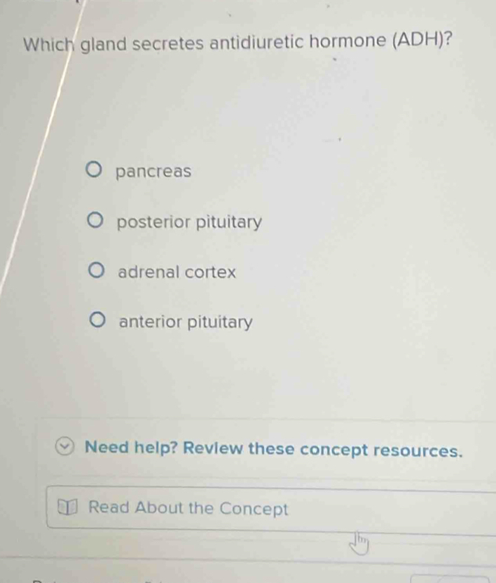 Which gland secretes antidiuretic hormone (ADH)?
pancreas
posterior pituitary
adrenal cortex
anterior pituitary
Need help? Review these concept resources.
Read About the Concept