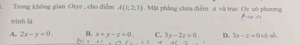 Trong không gian Oxyz , cho điểm A(1;2;3). Mặt phẳng chứa điểm A và trục Oz có phương
trình là
A. 2x-y=0. B. x+y-z=0. C. 3y-2z=0. D. 3x-z=0 vô số.
~