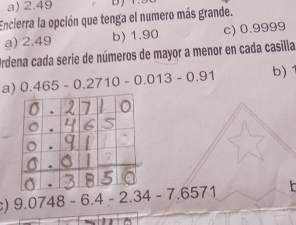 a) 2.49
Encierra la opción que tenga el numero más grande.
a) 2.49 b) 1.90 c) 0.9999
Ordena cada serie de números de mayor a menor en cada casilla
a) 0.465-0.2710-0.013-0.91
b) 1.
) 9.0748-6.4-2.34-7.6571