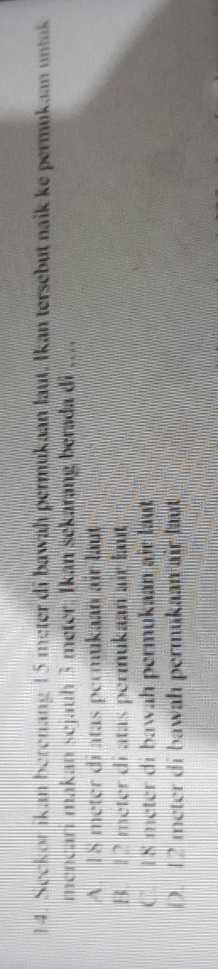 Seckor ikan berenang 15 meter di bawah permukaan laut, Ikan tersebut naik ke permukaan untuk
mencari makan sejauh 3 meter. Ikan sekarang berada di …
A. 18 meter di atas permukaan air laut
B. 12 meter di atas permukaan air laut
C. I8 meter di bawah permukaan air laut
D. 12 meter di bawah permukaan air laut