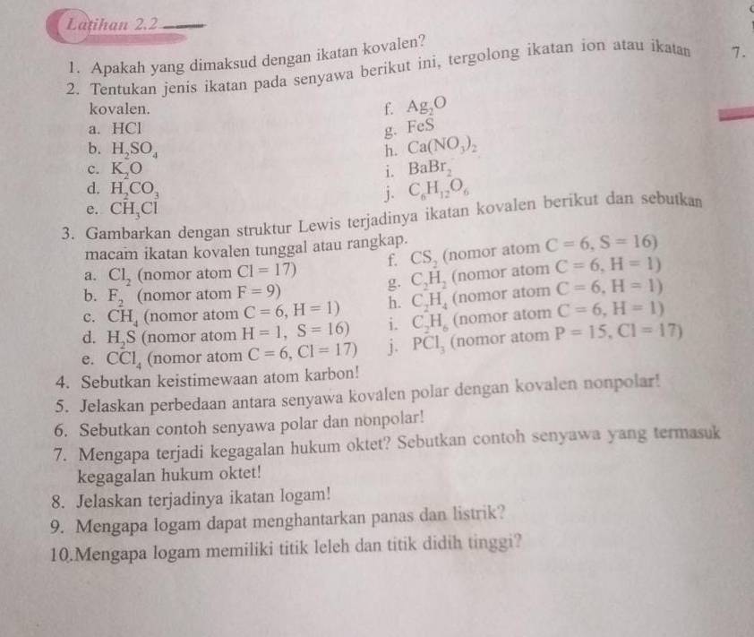 Latihan 2.2
1. Apakah yang dimaksud dengan ikatan kovalen?
2. Tentukan jenis ikatan pada senyawa berikut ini, tergolong ikatan ion atau ikatan 7.
kovalen. f. Ag_2O
a. HCl FeS
b. H_2SO_4 h. Ca(NO_3)_2
c. K_2O i. BaBr_2
d. H_2CO_3 j. C_6H_12O_6
e. CH_3Cl
3. Gambarkan dengan struktur Lewis terjadinya ikatan kovalen berikut dan sebutkam
macam ikatan kovalen tunggal atau rangkap.
a. Cl_2 (nomor atom C1=17) f. CS_2 (nomor atom C=6,S=16)
C_2H_2 (nomor atom C=6,H=1)
b. F_2 (nomor atom F=9)
c. CH_4 (nomor atom C=6,H=1) h. C_2H_4 (nomor atom C=6,H=1)
d. H_2S (nomor atom H=1,S=16) i. C_2H_6 (nomor atom C=6,H=1)
e. CCl_4 (nomor atom C=6,CI=17) j. PCl_3 (nomor atom P=15,C1=17)
4. Sebutkan keistimewaan atom karbon!
5. Jelaskan perbedaan antara senyawa kovalen polar dengan kovalen nonpolar!
6. Sebutkan contoh senyawa polar dan nonpolar!
7. Mengapa terjadi kegagalan hukum oktet? Sebutkan contoh senyawa yang termasuk
kegagalan hukum oktet!
8. Jelaskan terjadinya ikatan logam!
9. Mengapa logam dapat menghantarkan panas dan listrik?
10.Mengapa logam memiliki titik leleh dan titik didih tinggi?