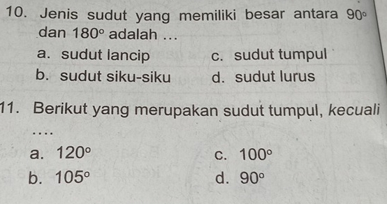 Jenis sudut yang memiliki besar antara 90°
dan 180° adalah ...
a. sudut lancip c. sudut tumpul
b. sudut siku-siku d. sudut lurus
11. Berikut yang merupakan sudut tumpul, kecuali
….
a. 120° C. 100°
b. 105° d. 90°