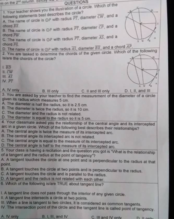 on the 2^(nd)
QUESTIONS
1. Your teacher shows you the illustration of a circle. Which of the
following statements best describes the circle?
A. The name of circle is odot P with radius overline PT , diameter overline CW , and a
chord overline BX. overline CP , and a
B. The name of circle is odot P with radius overline PT , diameter
chord PW.
C. The name of circle is odot P with radius overline PT , diameter overline AS , and a
chord overline PS.
D. The name of circle is ⊙P with radius overline AS diameter overline BX , and a chord overline AP.
2. You are tasked to determine the chords of the given circle. Which of the following
is/are the chord/s of the circle?
L overline BD
II. overline CW
II. overline AS
IV. overline PT
A. IV only B. Ill only C. II and III only D. I, II, and III
3. You are asked by your teacher to find the measurement of the diameter of a circle
given its radius which measures 5 cm.
A. The diameter is half the radius, so it is 2.5 cm.
B. The diameter is twice the radius, so it is 10 cm.
C. The diameter and the radius is not related.
D. The diameter is equal to the radius so it is 5 cm.
4. Your classmate asked you the relationship of the central angle and its intercepted
arc in a given circle. Which of the following best describes their relationships?
A. The central angle is twice the measure of its intercepted arc.
B. The central angle its intercepted arc is not related.
C. The central angle is equal to the measure of its intercepted arc.
D. The central angle is half to the measure of its intercepted arc.
5. Your class is having a recitation and the question you got is "What is the relationship
of a tangent and the radius at the point of tangency"?
A. A tangent touches the circle at one point and is perpendicular to the radius at that
point.
B. A tangent touches the circle at two points and is perpendicular to the radius.
C. A tangent touches the circle and is parallel to the radius.
D. A tangent and the radius is not related with each other.
6. Which of the following is/are TRUE about tangent line?
I. A tangent line does not pass through the interior of any given circle.
II. A tangent line intersects a circle at two points.
III. When a line is tangent to two circles, it is considered as common tangents.
IV. The intersection point of the circle and the tangent line is called point of tangency.
A. IV only B. I, III, and IV C. III and IV only