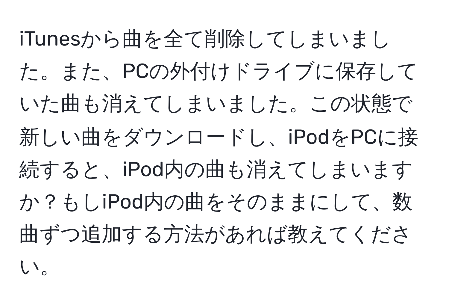 iTunesから曲を全て削除してしまいました。また、PCの外付けドライブに保存していた曲も消えてしまいました。この状態で新しい曲をダウンロードし、iPodをPCに接続すると、iPod内の曲も消えてしまいますか？もしiPod内の曲をそのままにして、数曲ずつ追加する方法があれば教えてください。