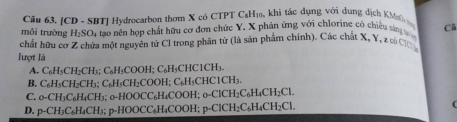 [CD - SB 37 | Hydrocarbon thơm X có CTPT C_8H_10 , khi tác dụng với dung dịch K M 
môi trường H_2SO_4 tạo nên họp chất hữu cơ đơn chức Y. X phản ứng với chlorine có chiếu sáng t Câ
chất hữu cơ Z chứa một nguyên tử Cl trong phân tử (là sản phẩm chính). Các chất X, Y, z có CIC 
lượt là
A. C_6H_5CH_2CH_3; C_6H_5COOH; C_6H_5CHC1CH_3.
B. C_6H_5CH_2CH_3; C_6H_5CH_2COOH; C_6H_5CHC1CH_3.
C. _0-CH_3C_6H_4CH_3; o-HOOCC_6H_4COOH; o-ClCH_2C_6H_4CH_2Cl.
D. p-CH_3C_6H_4CH_3;;p-HOOCC_6H_4COOH; p-ClCH_2C_6H_4CH_2Cl. 
(