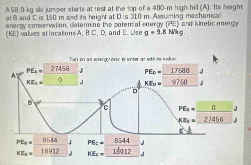 A58.0-kg ski jumper starts at rest at the top of a 480-m high hill (A). Its height
at B and C is 150 m and its height at D is 310 m. Assuming mechanical
energy conservation, determine the potential energy (PE) and kinetic energy
(KE) values at locations A, B C, D, and E. Use g=9.8N/kg. 
Tan on an energy box to enter or edit its value.
PE_A=_ 27456
A
PE_0=_ 17688 □
KE_A=_ 0 x J KE_0=_ 9768
D
B
c
PE_E=_ 0J
XE_8=_ 27456
vector circ 
PEa=_ 8544J beginarrayr PEc=_ 8544J KE_c=_ 18912beginarrayr J Jendarray
KE_8=_ 18912