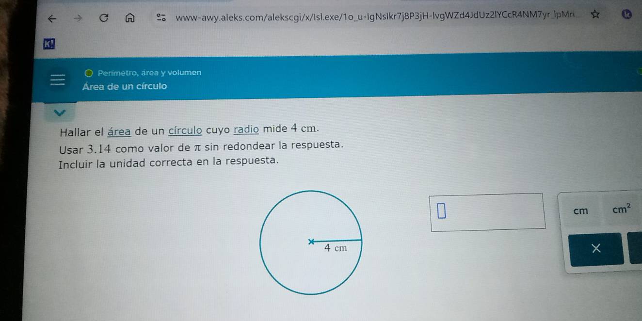 Penmetro, área y volumen 
Área de un círculo 
Hallar el área de un círculo cuyo radio mide 4 cm. 
Usar 3.14 como valor de π sin redondear la respuesta. 
Incluir la unidad correcta en la respuesta.
cm cm^2