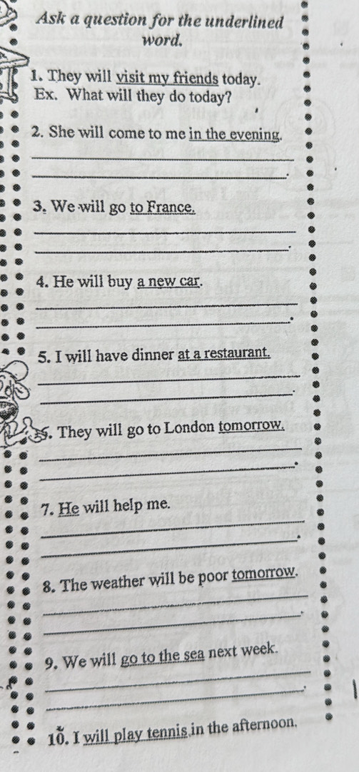 Ask a question for the underlined 
word. 
1. They will visit my friends today. 
Ex. What will they do today? 
2. She will come to me in the evening. 
_ 
_. 
3. We will go to France. 
_ 
_ 
4. He will buy a new car. 
_ 
_. 
5. I will have dinner at a restaurant. 
_ 
_ 
. They will go to London tomorrow. 
_ 
_。 
_ 
7. He will help me. 
_ 
_ 
8. The weather will be poor tomorrow. 
_ 
_ 
9. We will go to the sea next week. 
_. 
8 
10. I will play tennis in the afternoon.