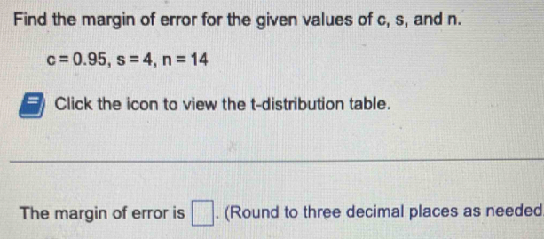 Find the margin of error for the given values of c, s, and n.
c=0.95, s=4, n=14
Click the icon to view the t-distribution table. 
_ 
The margin of error is □. (Round to three decimal places as needed