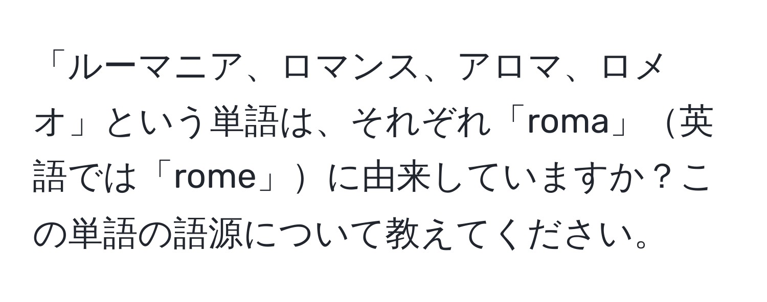 「ルーマニア、ロマンス、アロマ、ロメオ」という単語は、それぞれ「roma」英語では「rome」に由来していますか？この単語の語源について教えてください。