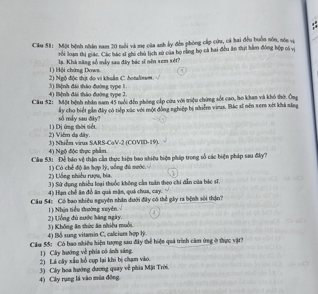 Một bệnh nhân nam 20 tuổi và mẹ của anh ấy đến phòng cấp cứu, cả hai đều buồn nôn, nôn và
rối loạn thị giác. Các bác sĩ ghi chú lịch sử của họ rằng họ cả hai đều ăn thịt hầm đóng hộp có vị
lạ. Khả năng số mấy sau đây bác sĩ nên xem xét?
1) Hội chứng Down. 1
2) Ngộ độc thịt do vi khuẩn C. botulinum.
3) Bệnh đái tháo đường type 1.
4) Bệnh đái tháo đường type 2.
Câu 52: Một bệnh nhân nam 45 tuổi đến phòng cấp cứu với triệu chứng sốt cao, ho khan và khó thờ. Ông
ấy cho biết gần đây có tiếp xúc với một đồng nghiệp bị nhiễm virus. Bác sĩ nên xem xét khả năng
số mấy sau đây?
1) Dị ứng thời tiết.
2) Viêm dạ dày.
3) Nhiễm virus SARS-CoV-2 (COVID-19).
4) Ngộ độc thực phẩm.
Câu 53: Để bảo vệ thận cần thực hiện bao nhiêu biện pháp trong số các biện pháp sau đây?
1) Có chế độ ăn hợp lý, uống đủ nước.
2) Uống nhiều rượu, bia.
3) Sử dụng nhiều loại thuốc không cần tuân theo chỉ dẫn của bác sĩ.
4) Hạn chế ăn đồ ăn quá mặn, quá chua, cay.
Câu 54: Có bao nhiêu nguyên nhân dưới đây có thể gây ra bệnh sỏi thận?
1) Nhịn tiểu thường xuyên.
2) Uống đủ nước hàng ngày.
3) Không ăn thức ăn nhiều muối.
4) Bổ sung vitamin C, calcium hợp lý.
Câu 55: Có bao nhiêu hiện tượng sau đây thể hiện quá trình cảm ứng ở thực vật?
1) Cây hướng về phía có ánh sáng.
2) Lá cây xấu hổ cụp lại khi bị chạm vào.
3) Cây hoa hướng dương quay về phía Mặt Trời.
4) Cây rụng lá vào mùa đông.