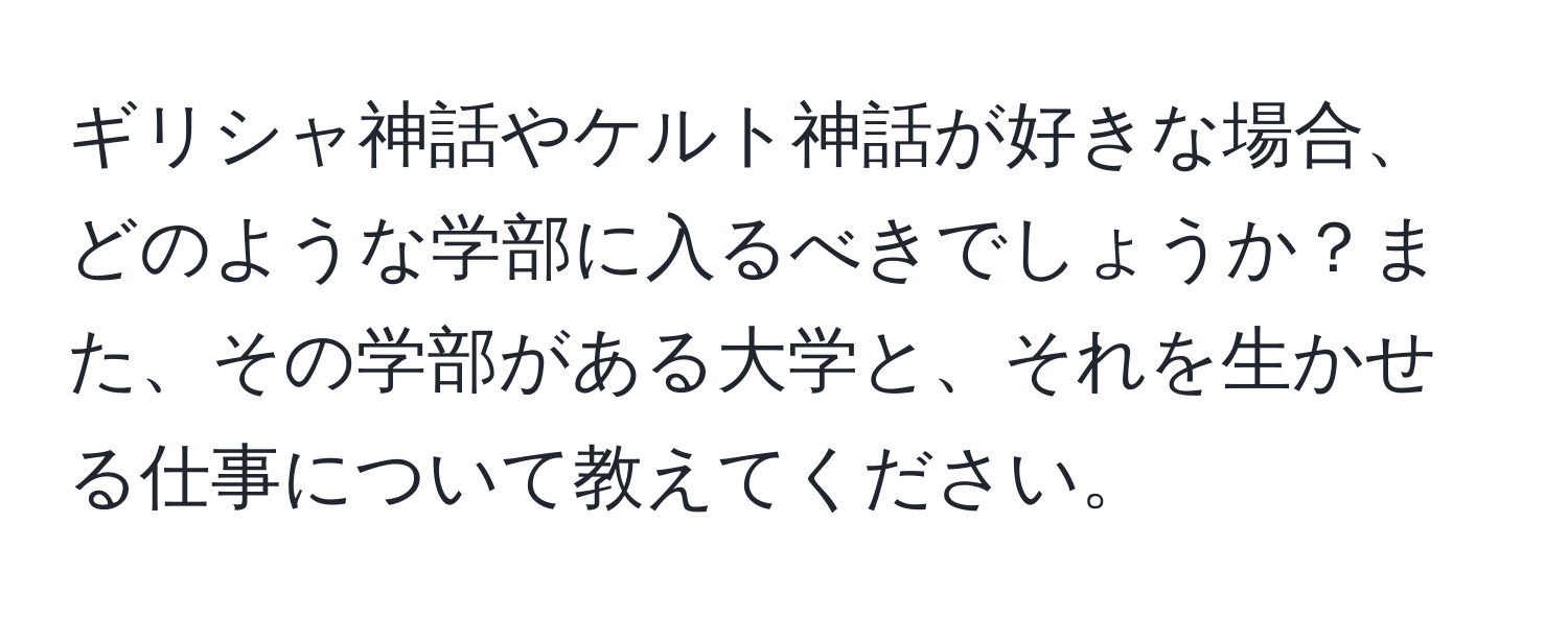 ギリシャ神話やケルト神話が好きな場合、どのような学部に入るべきでしょうか？また、その学部がある大学と、それを生かせる仕事について教えてください。