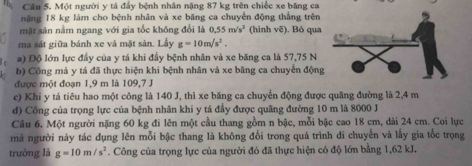 the Cầu 5. Một người y tá đầy bệnh nhân nặng 87 kg trên chiếc xe băng ca 
nặng 18 kg làm cho bệnh nhân và xe băng ca chuyển động thắng trên 
mặt sản nằm ngang với gia tốc không đổi là 0,55m/s^2 (hình voverline e). Bỏ qua 
ma sát giữa bánh xe và mặt sàn. Lấy g=10m/s^2. 
a) Độ lớn lực đầy của y tá khi đầy bệnh nhân và xe băng ca là 57,75 N
b) Công mà y tá đã thực hiện khi bệnh nhân và xe băng ca chuyển động 
được một đoạn 1, 9 m là 109,7 J
c) Khi y tá tiêu hao một công là 140 J, thì xe băng ca chuyển động được quãng đường là 2,4 m
d) Công của trọng lực của bệnh nhân khi y tá đầy được quãng đường 10 m là 8000 J 
Câu 6. Một người nặng 60 kg đi lên một cầu thang gồm n bậc, mỗi bậc cao 18 cm, dài 24 cm. Coi lực 
mà người này tác dụng lên mỗi bậc thang là không đổi trong quá trình di chuyển và lấy gia tốc trọng 
trường là g=10m/s^2. Công của trọng lực của người đó đã thực hiện có độ lớn bằng 1,62 kJ.