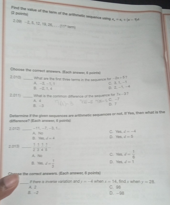 Find the value of the term of the arithmetic sequence using a_n=a_1+(n-1)d. 
2.09 -2,5,12,19,26,...(11^nterm)
Choose the correct answers. (Each answer, 6 points)
2.010) _What are the first three terms in the sequence for -2n+5 ?
A. -3, -1, 1
C. 3, 1, −1
B. -2, 1, 4
D. 2, -1, -4
2.011) _What is the common difference of the sequence for 7n-3 ?
A. 4
C. -7
B. -3 D. 7
Determine if the given sequences are arithmetic sequences or not. If Yes, then what is the
difference? (Each answer, 6 points)
2.012) _ −11, −7, −3, 1...
A. No
C. Yes, d=-4
B. Yes, d=4
D. Yes, d=5
2.013 _  1/2 ,  1/3 ,  1/4 ,  1/5 -
A. No
C. Yes, d= 1/6 
B. fes, d= 1/3 
D. Yes, d=1
se the correct answers. (Each answer, 6 points)
_If there is inverse variation and y=-4 when x=14 , find x when y=28.
A. 2 C. 98
B. -2 D. -98