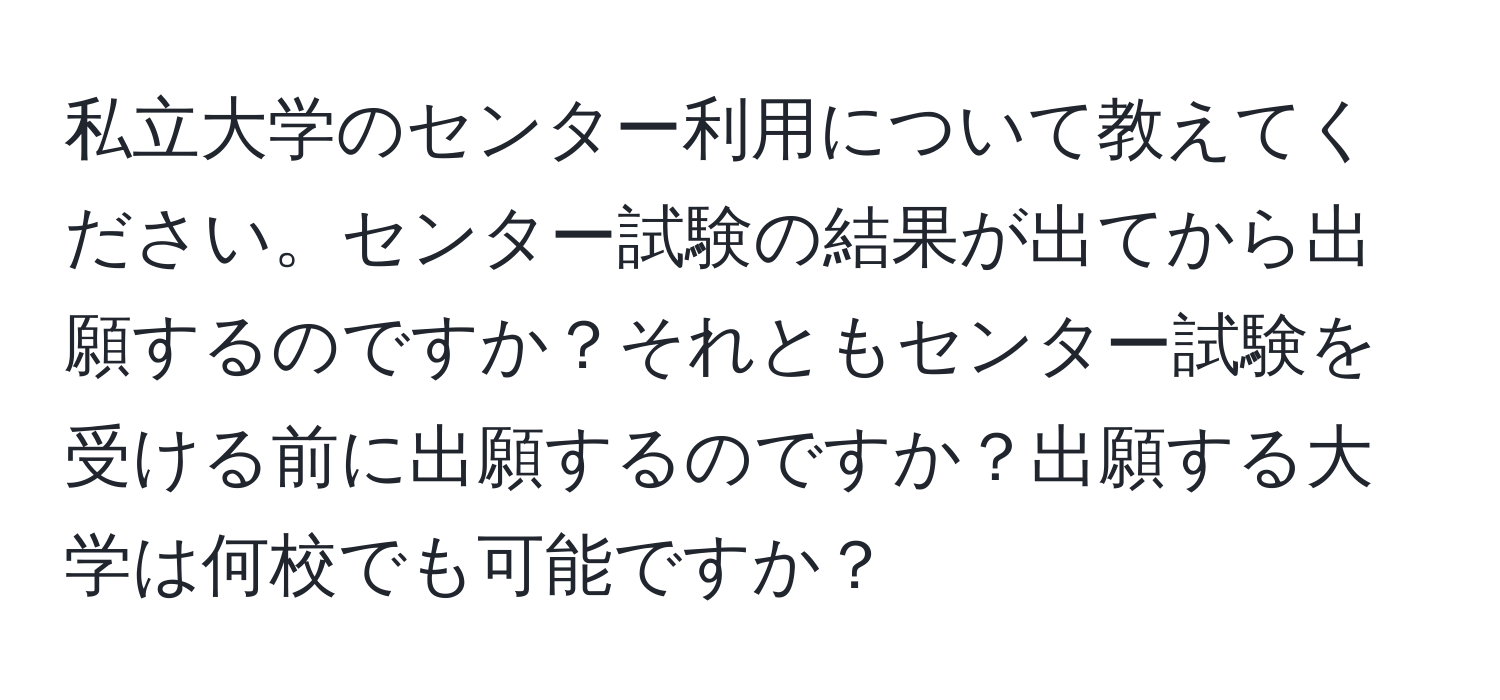 私立大学のセンター利用について教えてください。センター試験の結果が出てから出願するのですか？それともセンター試験を受ける前に出願するのですか？出願する大学は何校でも可能ですか？