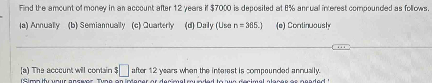 Find the amount of money in an account after 12 years if $7000 is deposited at 8% annual interest compounded as follows.
(a) Annually (b) Semiannually (c) Quarterly (d) Daily (Use n=365.) (e) Continuously
(a) The account will contain $€ after 12 years when the interest is compounded annually.
(Simplify your answer. Type an integer or decimal rounded to two decimal places as needed )