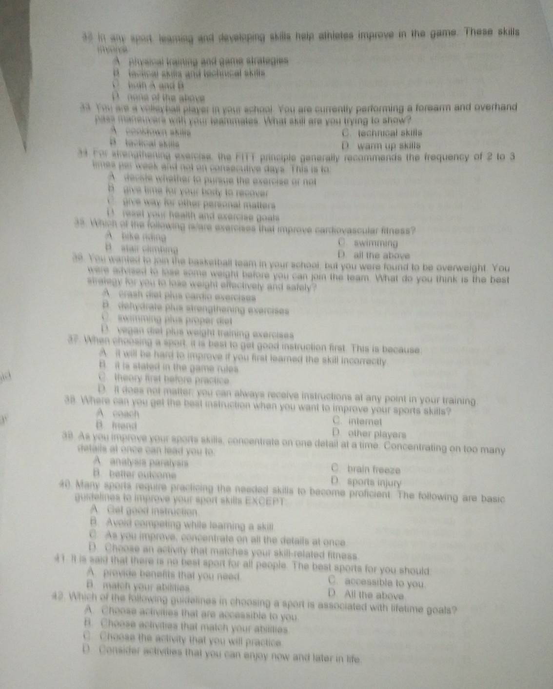 in any sport, learing and developing skills help athletes improve in the game. These skills
mvencs
A physinal training and game strategies
B   lactical skills and technical skills
C b tn A   n
D none of the above 
33. You are a volleyball player in your school. You are currently performing a forearm and overhand
pass maneuvers with your leammates. What skill are you trying to show?
A  cookdown skill C. technical skills
B. tactical skilla D. warm up skills
33 For strenathening exercise, the FITT principle generally recommends the frequency of 2 to 3
times par week and not on consecutive days. This is to
A deciste whether to pursue the exercise or not
give time for your borty to recover .
C. give way for other personal matters
reset your health and exercise goats.
33. Which of the following is/are exercises that improve cardiovascular fitness?
A.  bike nding C. swimming
B stair clmbing D. all the above
39. You wanted to join the basketball team in your school, but you were found to be overweight. You
were advised to lose some weight before you can join the team. What do you think is the best
stralegy for you to lose weight effectively and safely?
A  crash diet plus cardio exercises
P. dehydrate plus strengthening exercises
C. swimming plus proper diet
D. vegan diel plus weight training exercises
37. When choosing a sport, it is best to get good instruction first. This is because
A. it will be hard to improve if you first learned the skill incorrectly
B. it is stated in the game rules
C. theory first before practice
D. It does not matter; you can always receive instructions at any point in your training.
38. Where can you get the best instruction when you want to improve your sports skills?
A coach C. internet
B mend D. other players
38. As you improve your sports skills, concentrate on one detail at a time. Concentrating on too many
details at once can lead you to.
Aanalysis paralysis C. brain freeze
B. better outcome D. sports injury
40. Many sports require practicing the needed skills to become proficient. The following are basic
guidelines to improve your sport skills EXCEPT
A. Get good instruction
B. Avoid competing while learning a skill
C. As you improve, concentrate on all the details at once
D. Choose an activity that matches your skill-related fitness.
41. It is said that there is no best sport for all people. The best sports for you should
A. provide benefits that you need. C. accessible to you.
B. match your abilities D. All the above
42. Which of the following guidelines in choosing a sport is associated with lifetime goals?
A. Choose activities that are accessible to you
B. Choose activities that match your abilities
C. Choose the activity that you will practice
D Consider activities that you can enjoy now and later in life.
