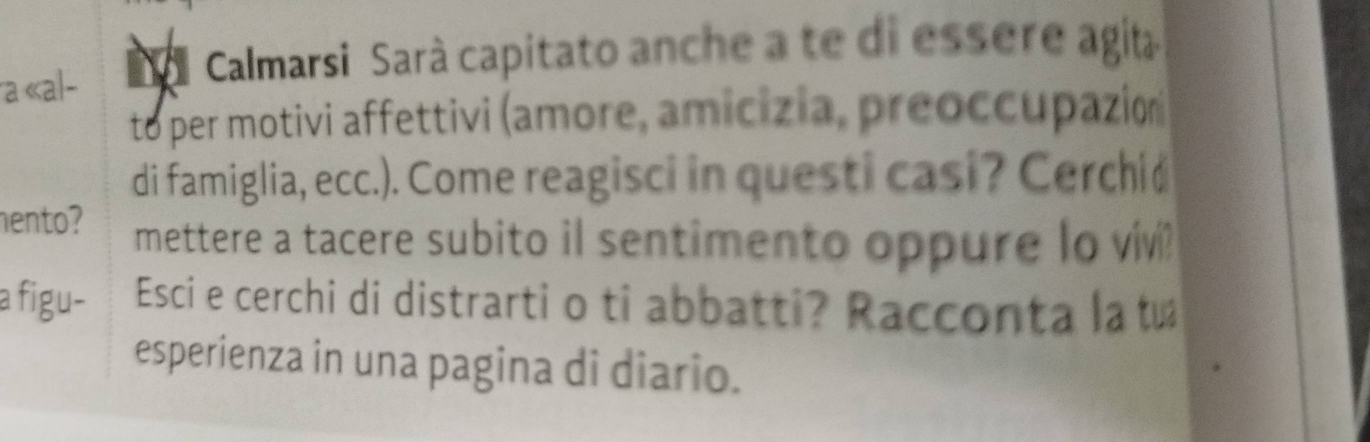 a «al- 
Calmarsi Sarà capitato anche a te di essere agita 
to per motivi affettivi (amore, amicizia, preoccupazión 
di famiglia, ecc.). Come reagisci in questi casi? Cerchid 
hento? mettere a tacere subito il sentimento oppure lo viv? 
a figu- Esci e cerchi di distrarti o ti abbatti? Racconta la t 
esperienza in una pagina di diario.