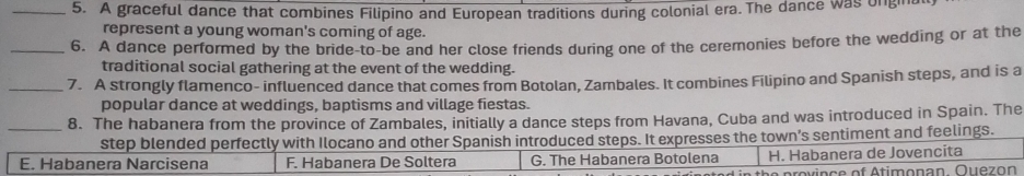 A graceful dance that combines Filipino and European traditions during colonial era. The dance was ongin
represent a young woman's coming of age.
_6. A dance performed by the bride to-be and her close friends during one of the ceremonies before the wedding or at the
traditional social gathering at the event of the wedding.
_7. A strongly flamenco- influenced dance that comes from Botolan, Zambales. It combines Filipino and Spanish steps, and is a
popular dance at weddings, baptisms and village fiestas.
_8. The habanera from the province of Zambales, initially a dance steps from Havana, Cuba and was introduced in Spain. The
step blended perfectly with Ilocano and other Spanish introduced steps. It expresses the town’s sentiment and feelings.
E. Habanera Narcisena F. Habanera De Soltera G. The Habanera Botolena H. Habanera de Jovencita
n e p rov ince of Atimonan. Ouezon