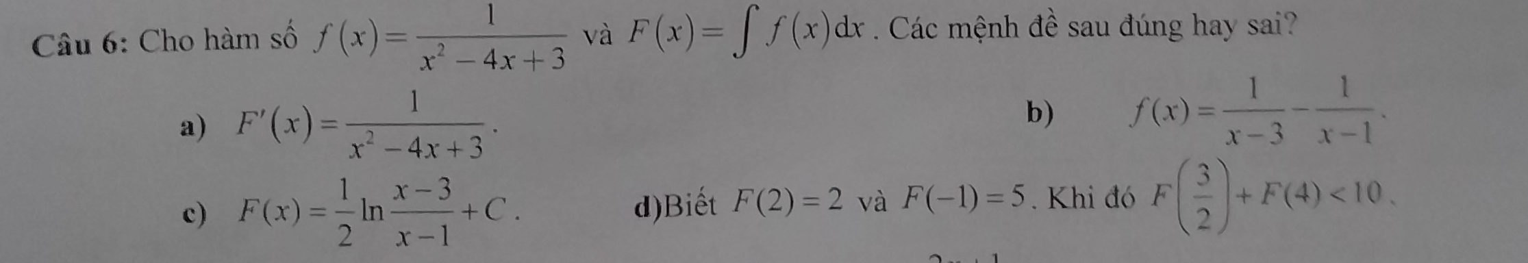 Cho hàm số f(x)= 1/x^2-4x+3  và F(x)=∈t f(x)dx. Các mệnh đề sau đúng hay sai?
a) F'(x)= 1/x^2-4x+3 ·
b) f(x)= 1/x-3 - 1/x-1 .
c) F(x)= 1/2 ln  (x-3)/x-1 +C.. Khi đó F( 3/2 )+F(4)<10</tex>.
d)Biết F(2)=2 và F(-1)=5