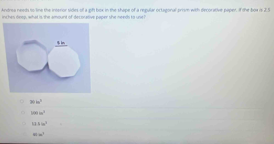 Andrea needs to line the interior sides of a gift box in the shape of a regular octagonal prism with decorative paper. If the box is 2.5
inches deep, what is the amount of decorative paper she needs to use?
20in^2
100in^2
12.5in^2
40in^2